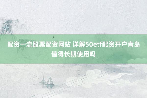 配资一流股票配资网站 详解50etf配资开户青岛值得长期使用吗