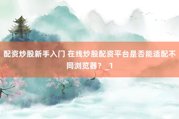 配资炒股新手入门 在线炒股配资平台是否能适配不同浏览器？_1